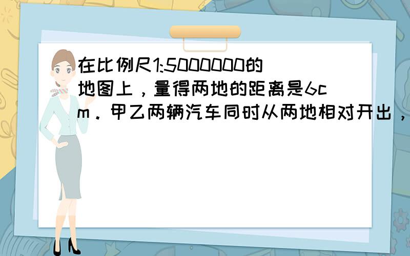 在比例尺1:5000000的地图上，量得两地的距离是6cm。甲乙两辆汽车同时从两地相对开出，2小时相遇。已知甲乙