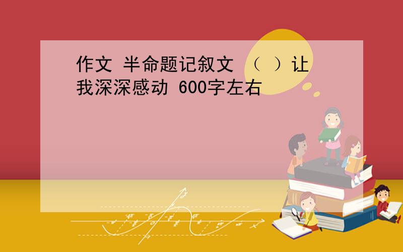 作文 半命题记叙文 （ ）让我深深感动 600字左右