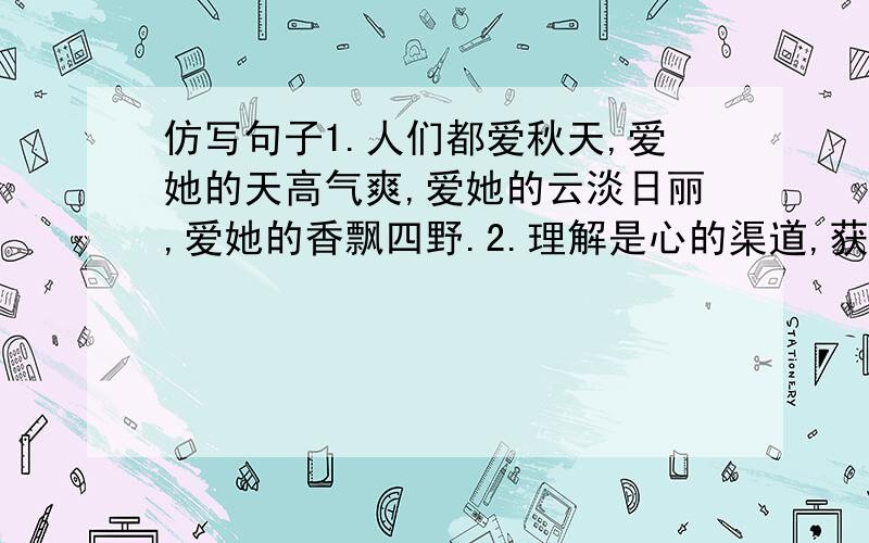 仿写句子1.人们都爱秋天,爱她的天高气爽,爱她的云淡日丽,爱她的香飘四野.2.理解是心的渠道,获得了多少珍贵的友谊?理解