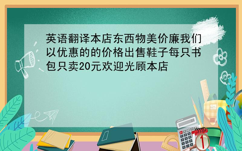 英语翻译本店东西物美价廉我们以优惠的的价格出售鞋子每只书包只卖20元欢迎光顾本店