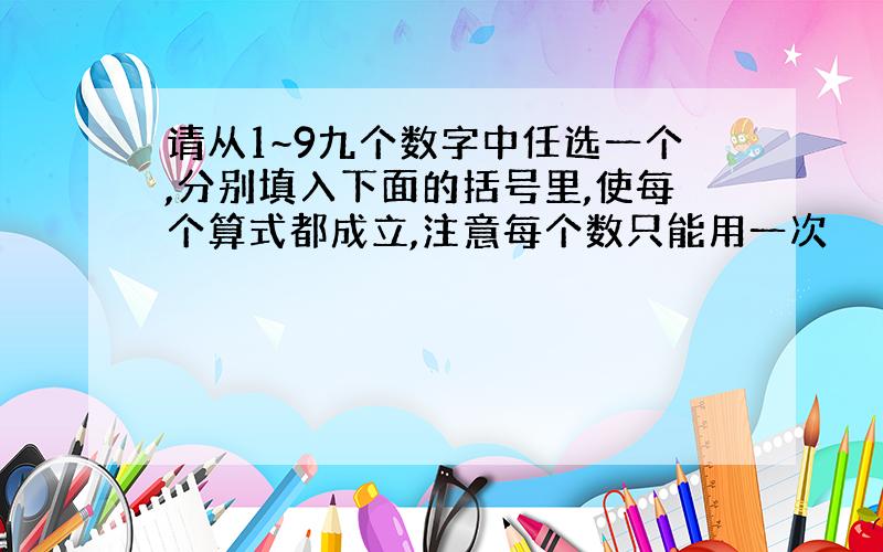 请从1~9九个数字中任选一个,分别填入下面的括号里,使每个算式都成立,注意每个数只能用一次