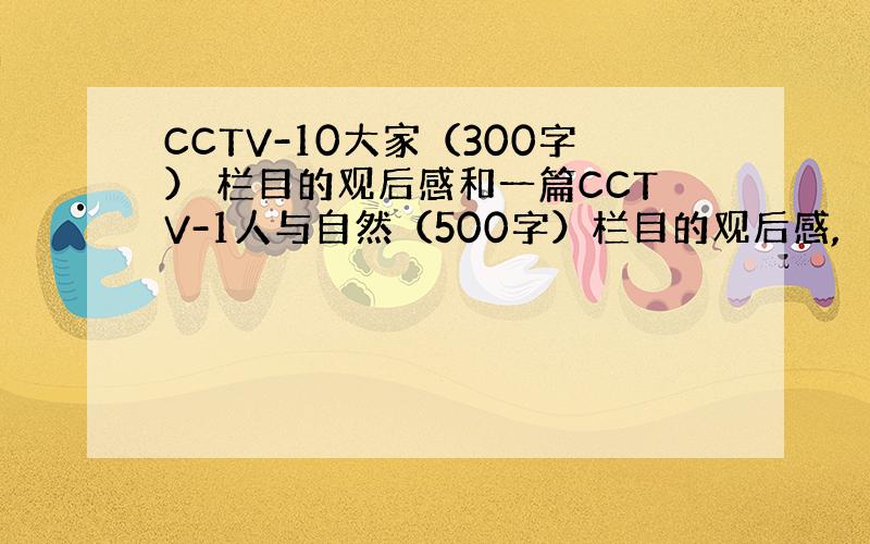 CCTV-10大家（300字） 栏目的观后感和一篇CCTV-1人与自然（500字）栏目的观后感,