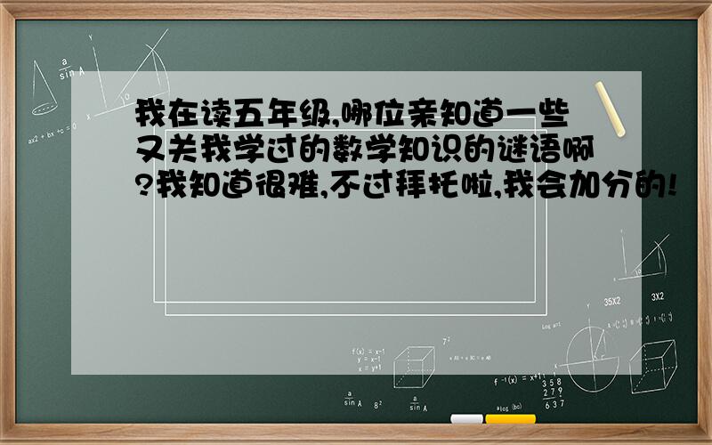 我在读五年级,哪位亲知道一些又关我学过的数学知识的谜语啊?我知道很难,不过拜托啦,我会加分的!