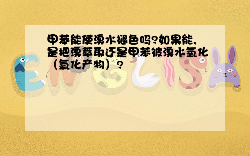 甲苯能使溴水褪色吗?如果能,是把溴萃取还是甲苯被溴水氧化（氧化产物）?