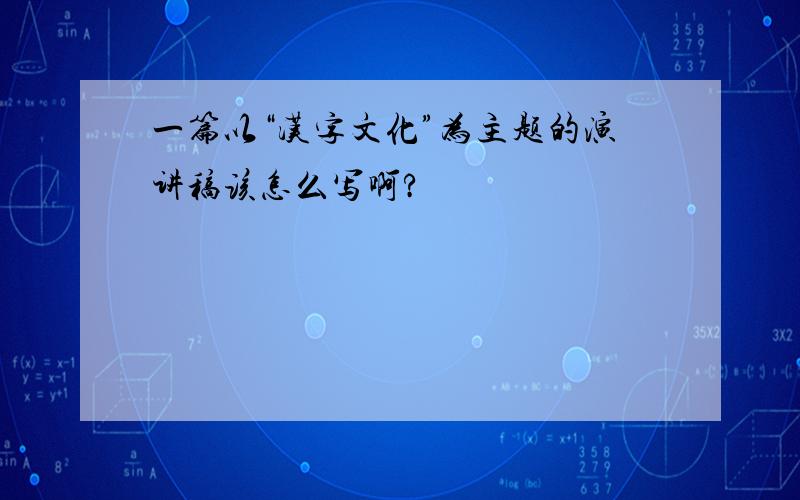 一篇以“汉字文化”为主题的演讲稿该怎么写啊?