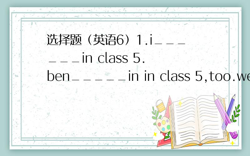 选择题（英语6）1.i______in class 5.ben_____in in class 5,too.we ___