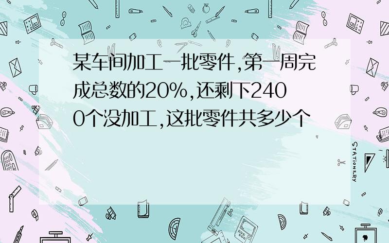 某车间加工一批零件,第一周完成总数的20%,还剩下2400个没加工,这批零件共多少个