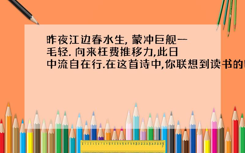 昨夜江边春水生, 蒙冲巨舰一毛轻. 向来枉费推移力,此日中流自在行.在这首诗中,你联想到读书的哪些体会?