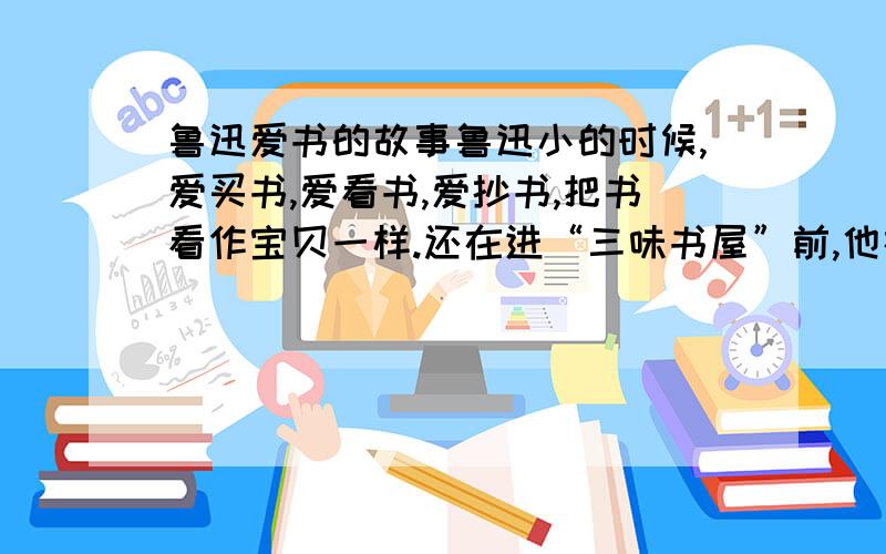 鲁迅爱书的故事鲁迅小的时候,爱买书,爱看书,爱抄书,把书看作宝贝一样.还在进“三味书屋”前,他在自己的启蒙老师——一位远