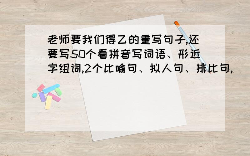 老师要我们得乙的重写句子,还要写50个看拼音写词语、形近字组词,2个比喻句、拟人句、排比句,