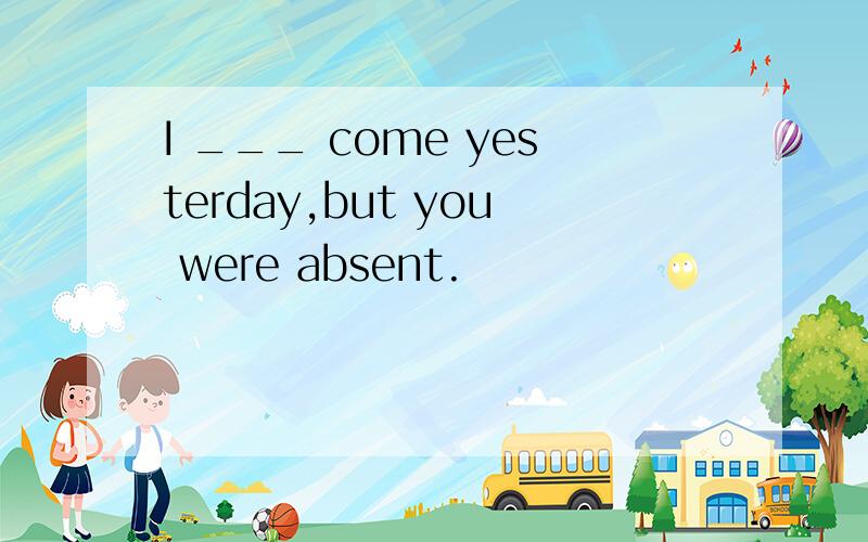 I ___ come yesterday,but you were absent.