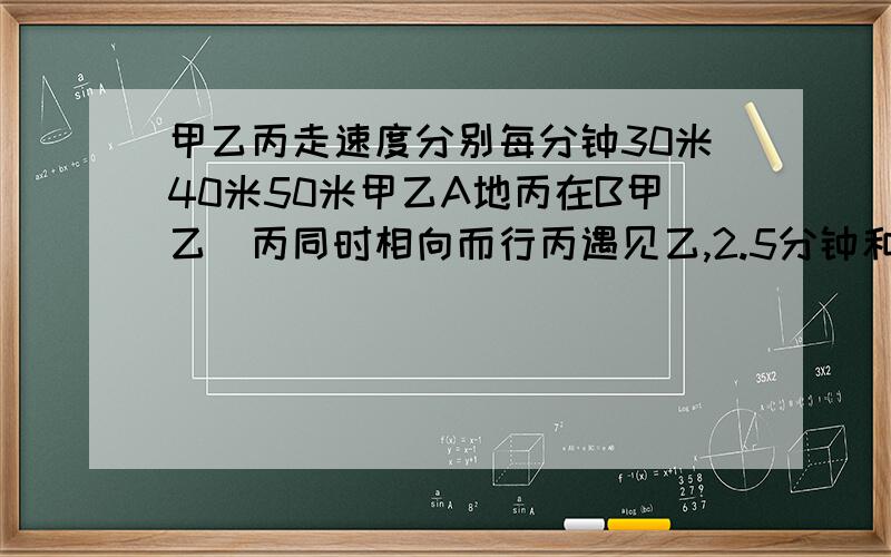 甲乙丙走速度分别每分钟30米40米50米甲乙A地丙在B甲乙\丙同时相向而行丙遇见乙,2.5分钟和甲相遇,AB地有几