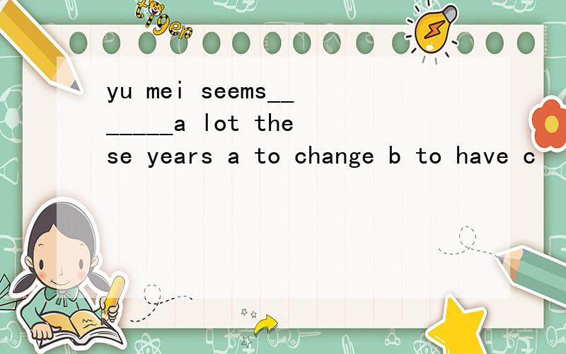 yu mei seems_______a lot these years a to change b to have c