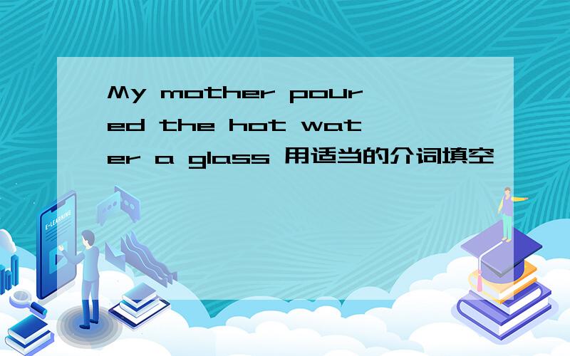 My mother poured the hot water a glass 用适当的介词填空