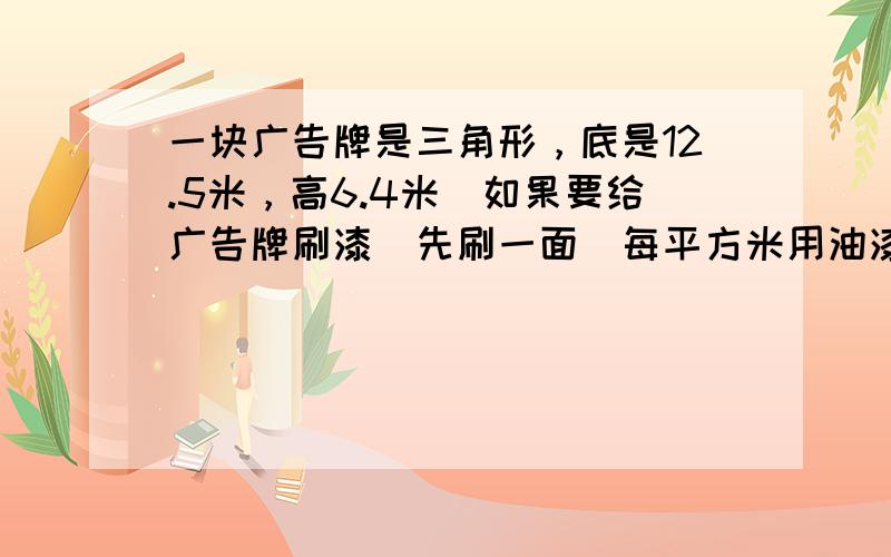 一块广告牌是三角形，底是12.5米，高6.4米．如果要给广告牌刷漆（先刷一面）每平方米用油漆0.4千克，刷这个广告牌需要