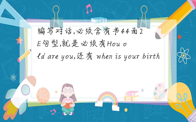 编写对话,必须含有书44面2E句型,就是必须有Hou old are you,还有 when is your birth