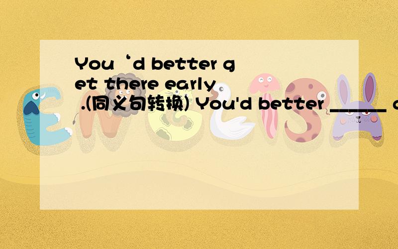 You‘d better get there early .(同义句转换) You'd better ______ ge