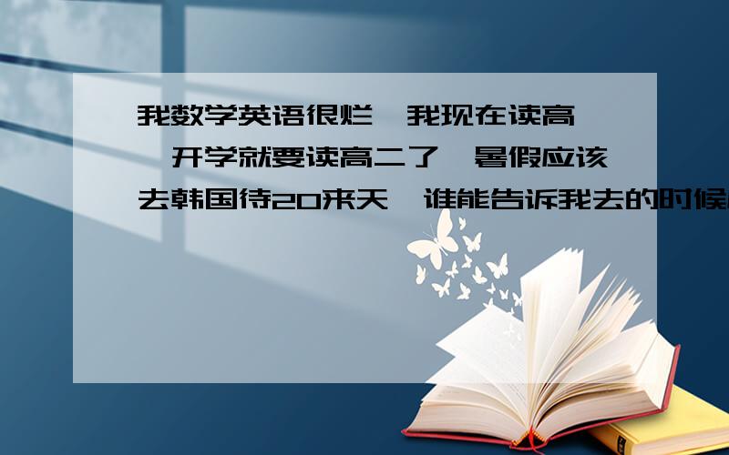 我数学英语很烂,我现在读高一,开学就要读高二了,暑假应该去韩国待20来天,谁能告诉我去的时候应该买好什么辅导书,我想自己