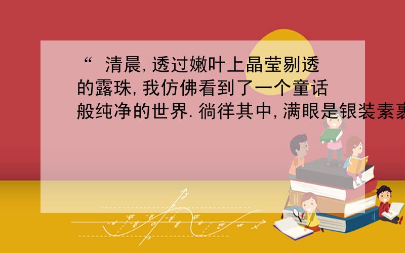 “ 清晨,透过嫩叶上晶莹剔透的露珠,我仿佛看到了一个童话般纯净的世界.徜徉其中,满眼是银装素裹和一眼望不到边的雪白,这雪