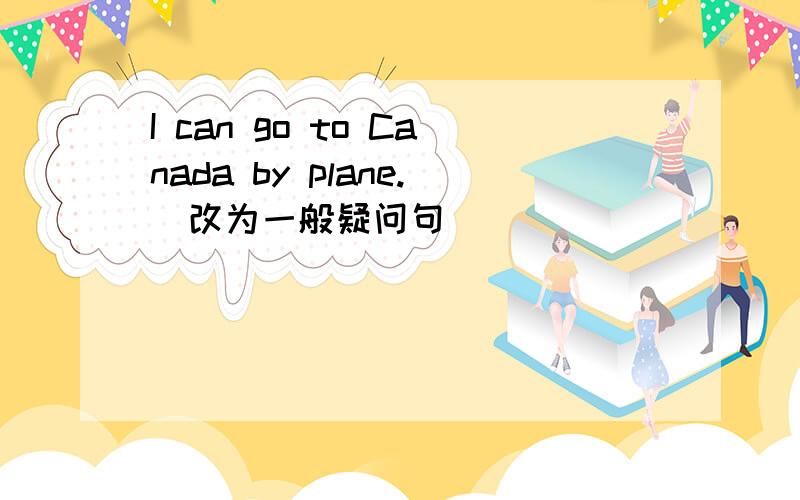 I can go to Canada by plane.(改为一般疑问句)