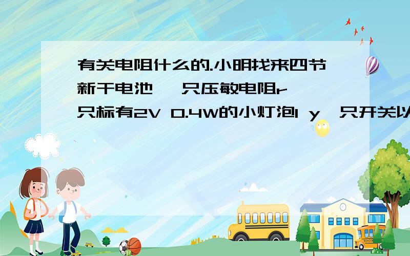 有关电阻什么的.小明找来四节新干电池 一只压敏电阻r 一只标有2V 0.4W的小灯泡l y一只开关以及导线若干.设计了如