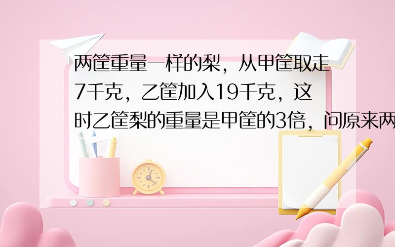 两筐重量一样的梨，从甲筐取走7千克，乙筐加入19千克，这时乙筐梨的重量是甲筐的3倍，问原来两筐梨各有多少千克？