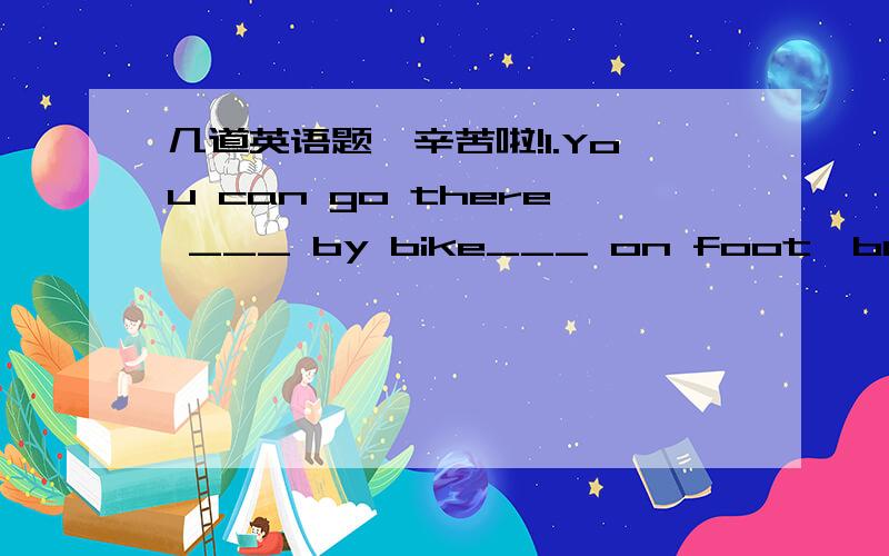 几道英语题,辛苦啦!1.You can go there ___ by bike___ on foot,but you