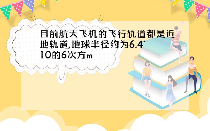 目前航天飞机的飞行轨道都是近地轨道,地球半径约为6.4*10的6次方m