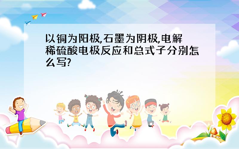 以铜为阳极,石墨为阴极,电解稀硫酸电极反应和总式子分别怎么写?