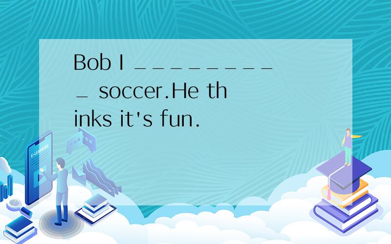 Bob I _________ soccer.He thinks it's fun.