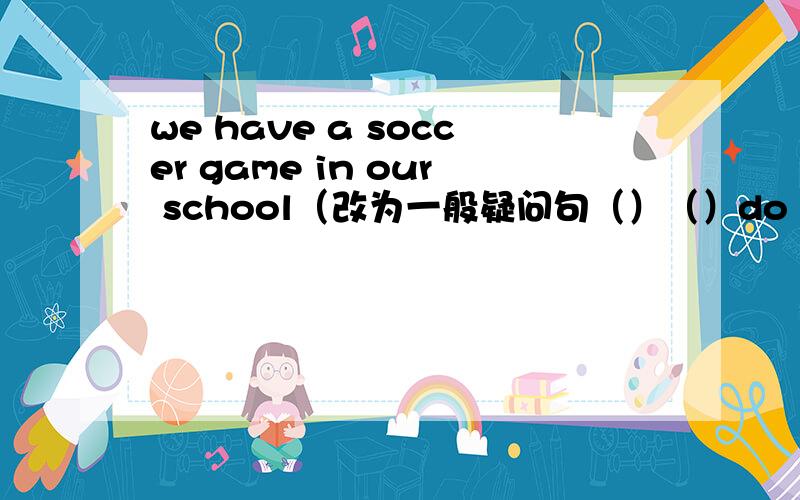 we have a soccer game in our school（改为一般疑问句（）（）do you have i