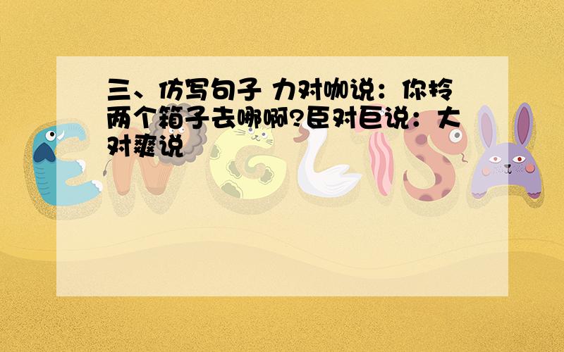 三、仿写句子 力对咖说：你拎两个箱子去哪啊?臣对巨说：大对爽说