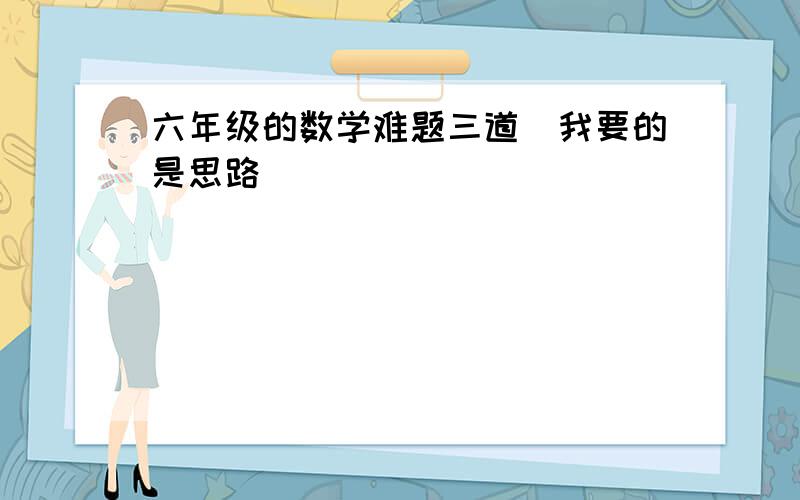 六年级的数学难题三道（我要的是思路）