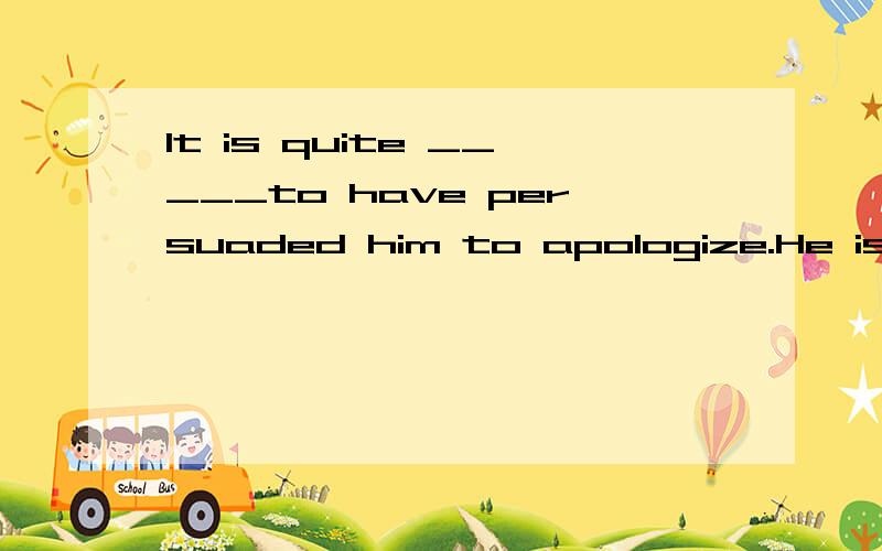 It is quite _____to have persuaded him to apologize.He is so