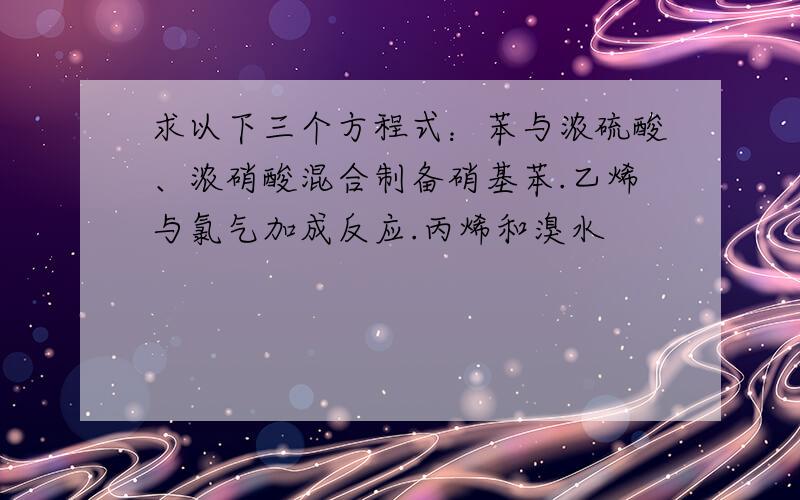 求以下三个方程式：苯与浓硫酸、浓硝酸混合制备硝基苯.乙烯与氯气加成反应.丙烯和溴水