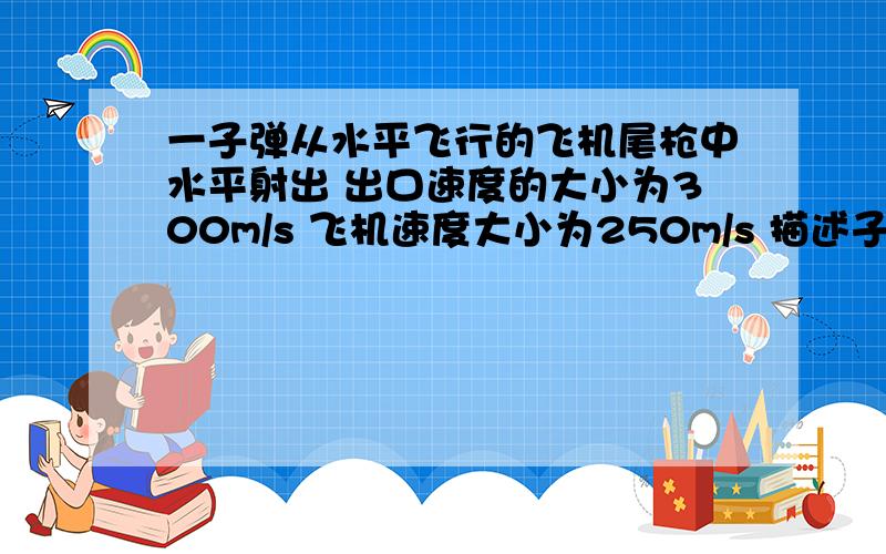 一子弹从水平飞行的飞机尾枪中水平射出 出口速度的大小为300m/s 飞机速度大小为250m/s 描述子弹的运动情