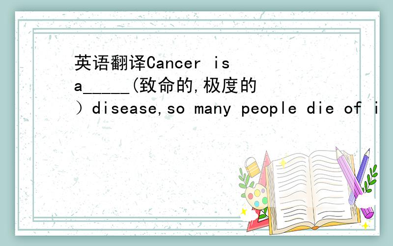 英语翻译Cancer is a_____(致命的,极度的）disease,so many people die of i