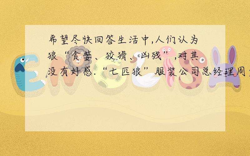 希望尽快回答生活中,人们认为狼“贪婪、狡猾、凶残”,对其没有好感.“七匹狼”服装公司总经理周少雄却给自己生产的服装起名为