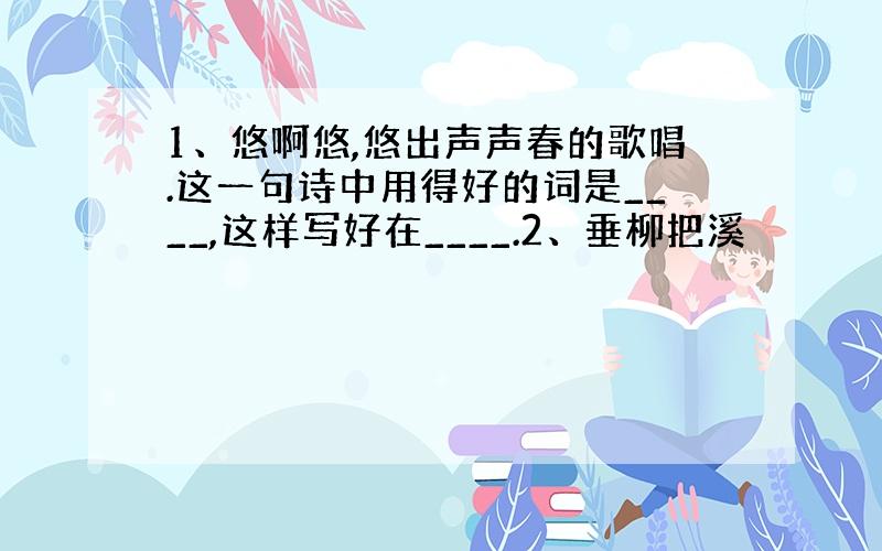 1、悠啊悠,悠出声声春的歌唱.这一句诗中用得好的词是____,这样写好在____.2、垂柳把溪