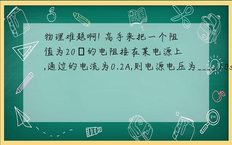 物理难题啊! 高手来把一个阻值为20Ω的电阻接在某电源上,通过的电流为0.2A,则电源电压为____,10s内电流做功是