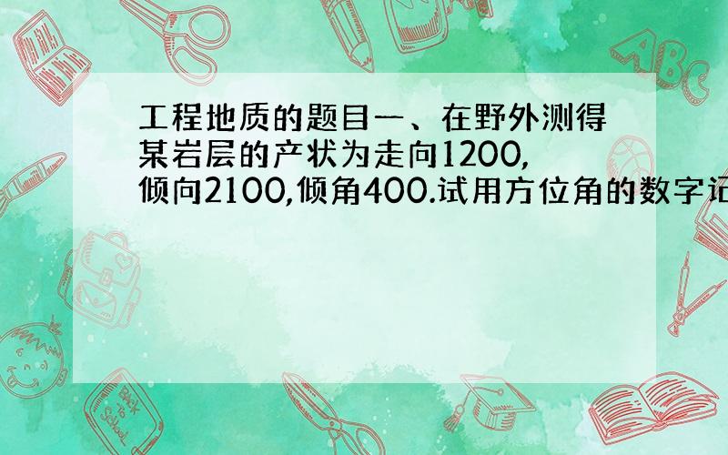 工程地质的题目一、在野外测得某岩层的产状为走向1200,倾向2100,倾角400.试用方位角的数字记录方法记录其产状.二