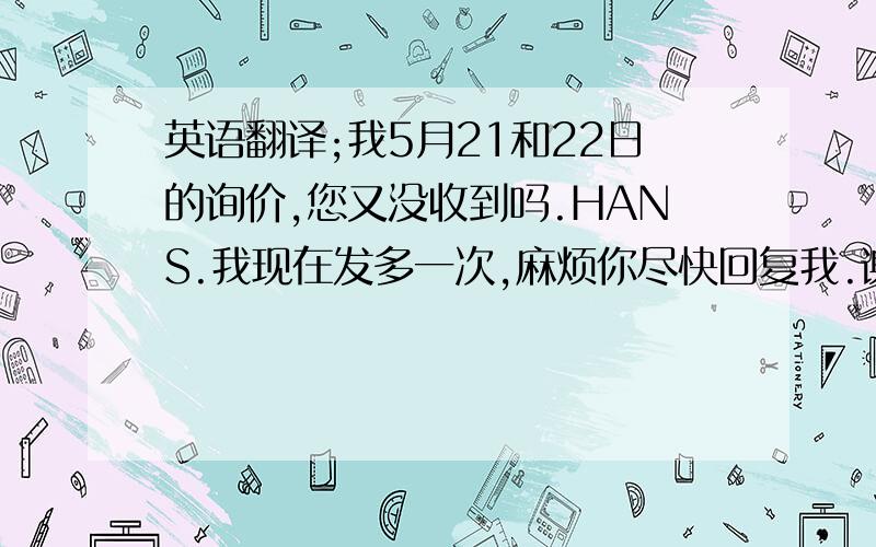 英语翻译;我5月21和22日的询价,您又没收到吗.HANS.我现在发多一次,麻烦你尽快回复我.谢