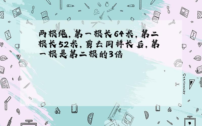 两根绳,第一根长64米,第二根长52米,剪去同样长后,第一根是第二根的3倍