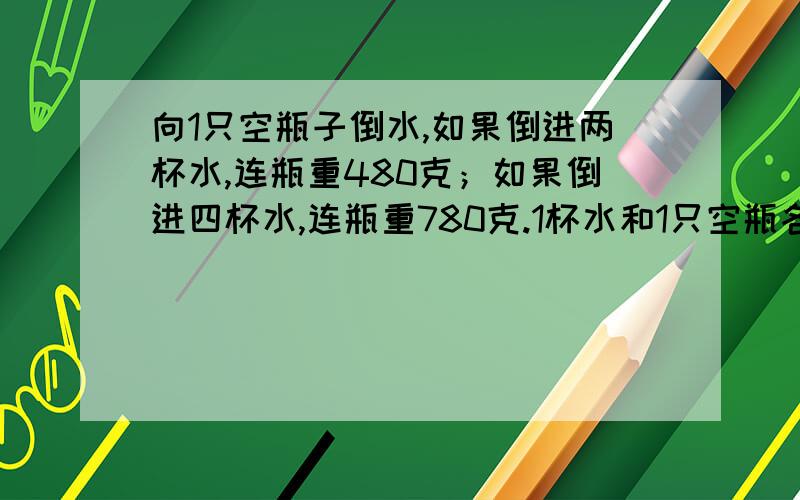 向1只空瓶子倒水,如果倒进两杯水,连瓶重480克；如果倒进四杯水,连瓶重780克.1杯水和1只空瓶各重多少克?