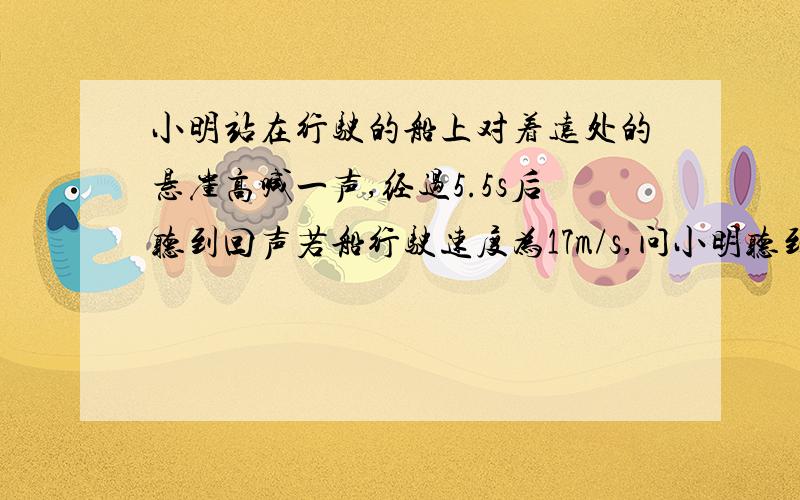 小明站在行驶的船上对着远处的悬崖高喊一声,经过5.5s后听到回声若船行驶速度为17m/s,问小明听到回声时船离悬崖多远