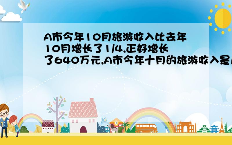 A市今年10月旅游收入比去年10月增长了1/4,正好增长了640万元,A市今年十月的旅游收入是几万元?