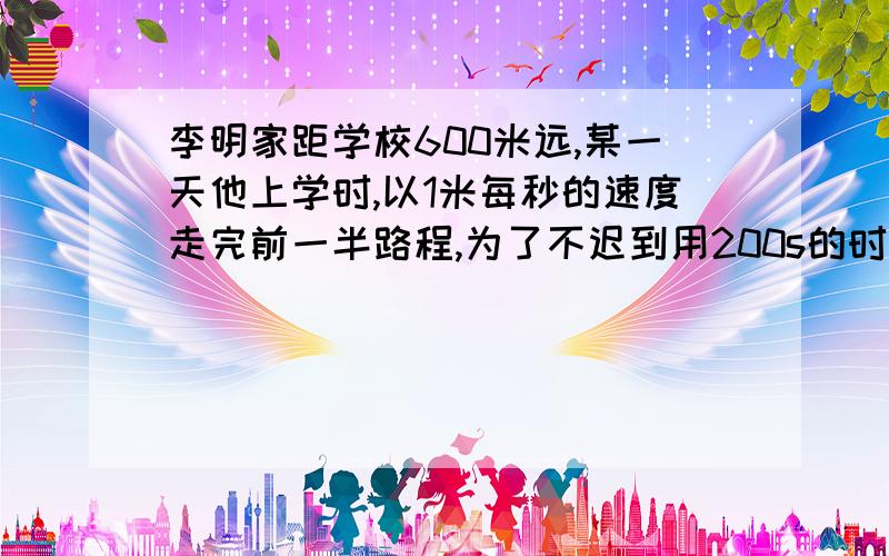 李明家距学校600米远,某一天他上学时,以1米每秒的速度走完前一半路程,为了不迟到用200s的时间走完后半路