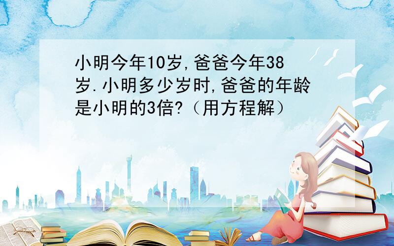 小明今年10岁,爸爸今年38岁.小明多少岁时,爸爸的年龄是小明的3倍?（用方程解）