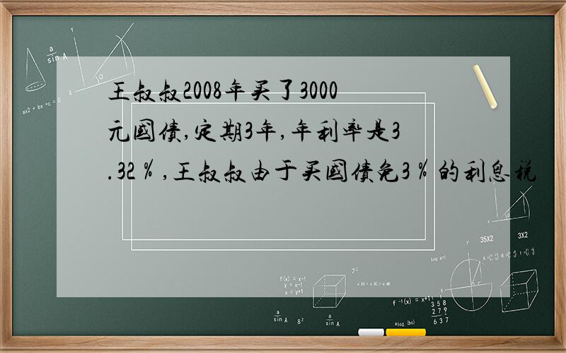 王叔叔2008年买了3000元国债,定期3年,年利率是3.32％,王叔叔由于买国债免3％的利息税