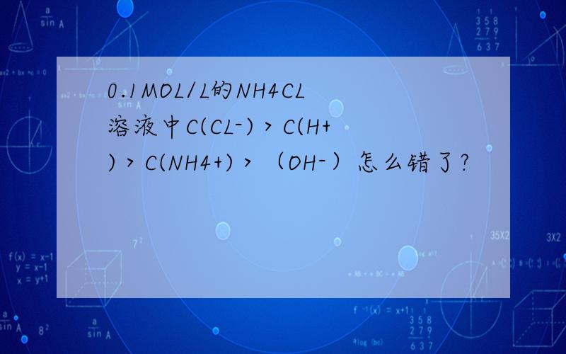 0.1MOL/L的NH4CL溶液中C(CL-)＞C(H+)＞C(NH4+)＞（OH-）怎么错了?